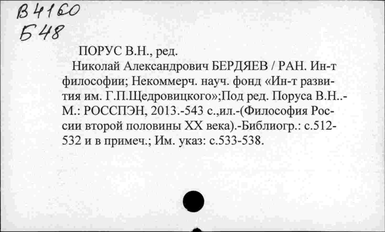 ﻿внсо
ПОРУС В.Н., ред.
Николай Александрович БЕРДЯЕВ / РАН. Ин-т философии; Некоммерч, науч, фонд «Ин-т развития им. Г.П.Щедровицкого»;Под ред. Поруса В.Н..-М.: РОССПЭН, 2013.-543 с.,ил.-(Философия России второй половины XX века).-Библиогр.: с. 512-532 и в примеч.; Им. указ: с.533-538.